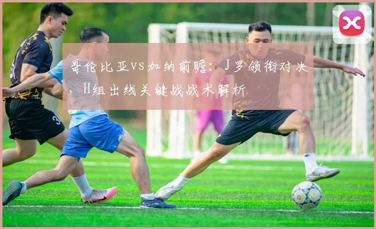 哥伦比亚vs加纳前瞻:J罗领衔对决,H组出线关键战战术解析
