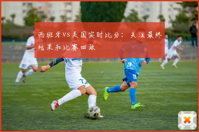 西班牙vs美国实时比分：关注最终结果和比赛回放
