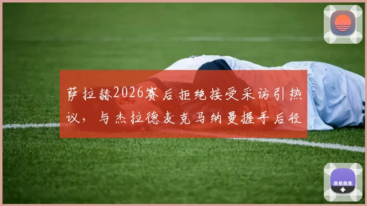 萨拉赫2026赛后拒绝接受采访引热议,与杰拉德麦克马纳曼握手后径直返回更衣室全过程