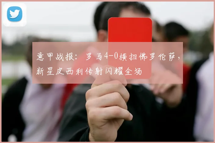 意甲战报：罗马4-0横扫佛罗伦萨，新星皮西利传射闪耀全场