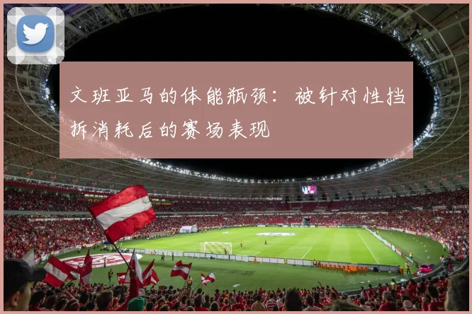 文班亚马的体能瓶颈:被针对性挡拆消耗后的赛场表现