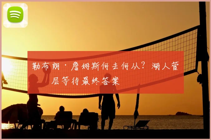 勒布朗·詹姆斯何去何从?湖人管理层等待最终答案