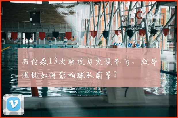 布伦森13次助攻与失误齐飞，效率堪忧如何影响球队前景？