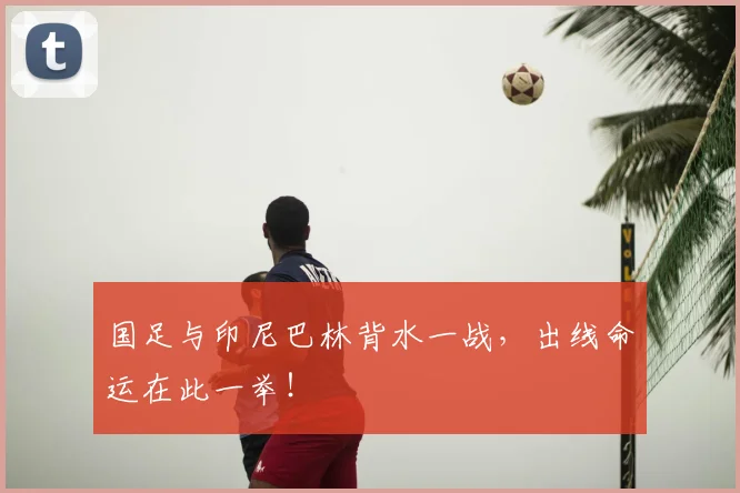 国足与印尼巴林背水一战，出线命运在此一举！