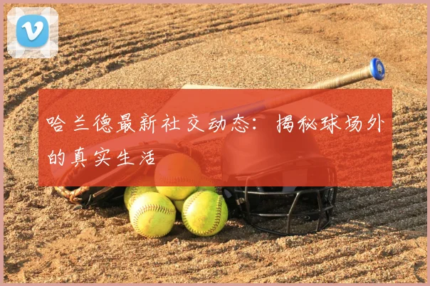 哈兰德最新社交动态：揭秘球场外的真实生活