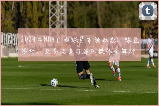 2024年NBA自由球员市场动态:球星签约、交易流言与球队操作全解析