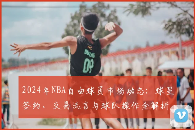 2024年NBA自由球员市场动态：球星签约、交易流言与球队操作全解析