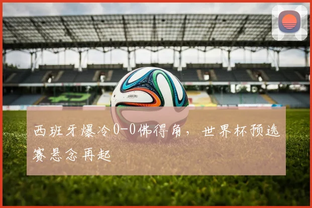 西班牙爆冷0-0佛得角，世界杯预选赛悬念再起