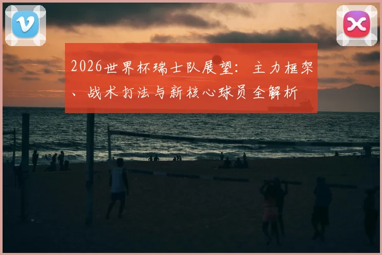 2026世界杯瑞士队展望:主力框架、战术打法与新核心球员全解析