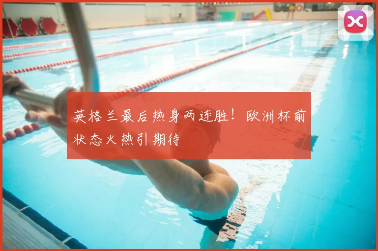 英格兰最后热身两连胜！欧洲杯前状态火热引期待