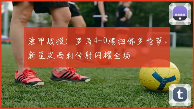 意甲战报:罗马4-0横扫佛罗伦萨,新星皮西利传射闪耀全场