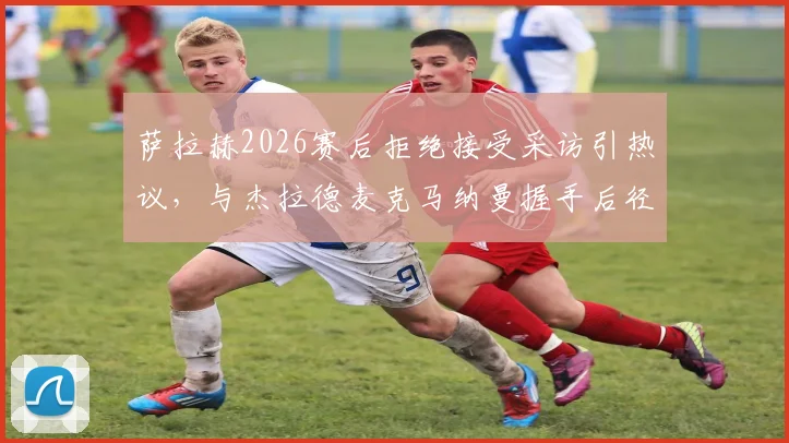 萨拉赫2026赛后拒绝接受采访引热议，与杰拉德麦克马纳曼握手后径直返回更衣室全过程