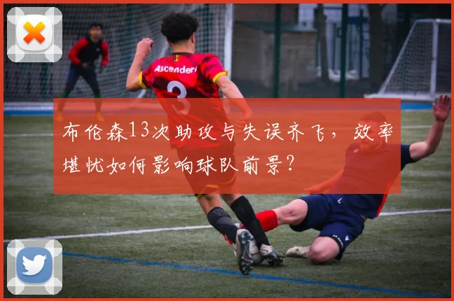 布伦森13次助攻与失误齐飞,效率堪忧如何影响球队前景?
