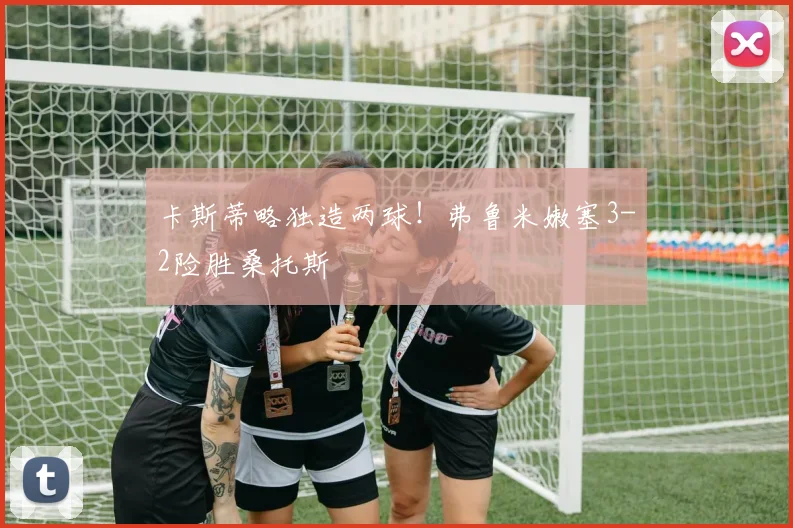 卡斯蒂略独造两球！弗鲁米嫩塞3-2险胜桑托斯