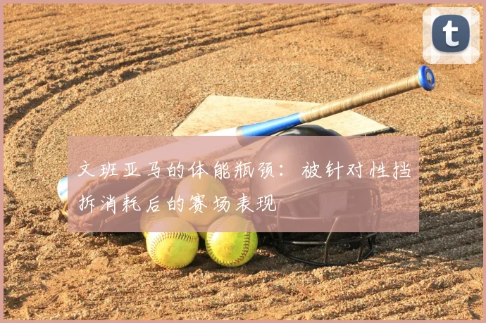 文班亚马的体能瓶颈：被针对性挡拆消耗后的赛场表现