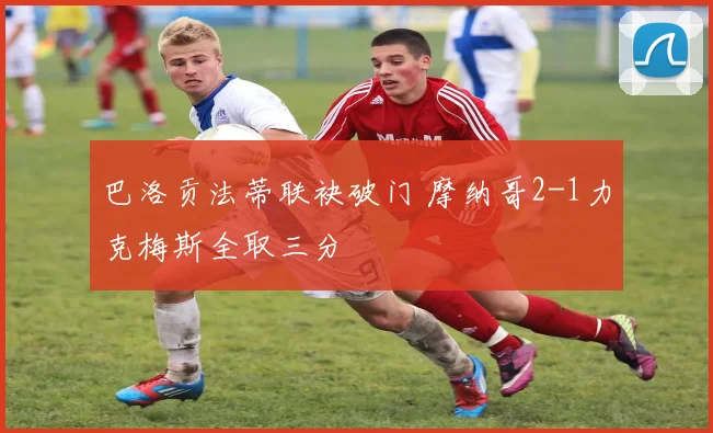 巴洛贡法蒂联袂破门 摩纳哥2-1力克梅斯全取三分